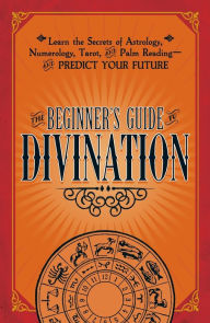 The Beginner's Guide to the Mystical Arts: Learn the Secrets of Astrology, Numerology, Tarot, and Palm Reading--and Predict Your Future