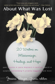 Title: About What Was Lost: Twenty Writers on Miscarriage, Healing, and Hope, Author: Jessica Berger Gross