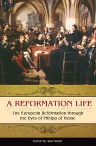 Title: A Reformation Life: The European Reformation through the Eyes of Philipp of Hesse: The European Reformation through the Eyes of Philipp of Hesse, Author: David M. Whitford