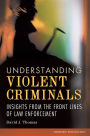 Understanding Violent Criminals: Insights from the Front Lines of Law Enforcement: Insights from the Front Lines of Law Enforcement