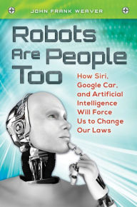 Title: Robots Are People Too: How Siri, Google Car, and Artificial Intelligence Will Force Us to Change Our Laws: How Siri, Google Car, and Artificial Intelligence Will Force Us to Change Our Laws, Author: John Frank Weaver