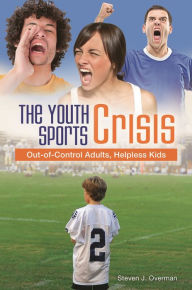 Title: The Youth Sports Crisis: Out-of-Control Adults, Helpless Kids, Author: Steven J. Overman