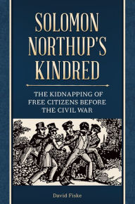 Title: Solomon Northup's Kindred: The Kidnapping of Free Citizens before the Civil War: The Kidnapping of Free Citizens before the Civil War, Author: David Fiske