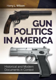 Title: Gun Politics in America: Historical and Modern Documents in Context [2 volumes]: Historical and Modern Documents in Context, Author: Harry L. Wilson