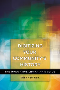 Title: Digitizing Your Community's History: The Innovative Librarian's Guide: The Innovative Librarian's Guide, Author: Alex Hoffman