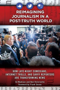 Title: Reimagining Journalism in a Post-Truth World: How Late-Night Comedians, Internet Trolls, and Savvy Reporters Are Transforming News, Author: Ed Madison