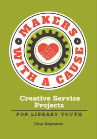 Title: Makers with a Cause: Creative Service Projects for Library Youth, Author: Gina Seymour