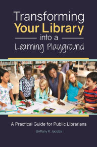 Title: Transforming Your Library into a Learning Playground: A Practical Guide for Public Librarians, Author: Brittany R. Jacobs