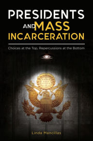 Title: Presidents and Mass Incarceration: Choices at the Top, Repercussions at the Bottom, Author: Linda K. Mancillas Ph.D.