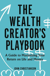 Title: The Wealth Creator's Playbook: A Guide to Maximizing Your Return on Life and Money, Author: John Christianson