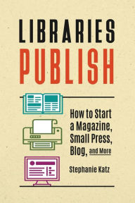 Title: Libraries Publish: How to Start a Magazine, Small Press, Blog, and More, Author: Stephanie Katz