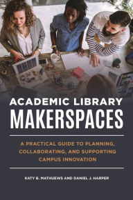 Title: Academic Library Makerspaces: A Practical Guide to Planning, Collaborating, and Supporting Campus Innovation, Author: Katy B. Mathuews