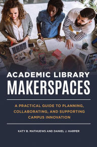 Title: Academic Library Makerspaces: A Practical Guide to Planning, Collaborating, and Supporting Campus Innovation, Author: Katy B. Mathuews