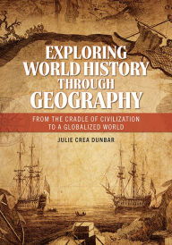 Title: Exploring World History through Geography: From the Cradle of Civilization to A Globalized World, Author: Julie Crea Dunbar