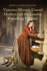 Title: Victorian Women, Unwed Mothers and the London Foundling Hospital, Author: Jessica A. Sheetz-Nguyen