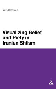 Title: Visualizing Belief and Piety in Iranian Shiism, Author: Ingvild Flaskerud