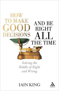 Title: How to Make Good Decisions and Be Right All the Time: Solving the Riddle of Right and Wrong, Author: Iain King