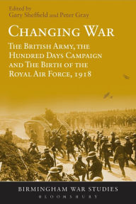 Title: Changing War: The British Army, the Hundred Days Campaign and The Birth of the Royal Air Force, 1918, Author: Gary Sheffield
