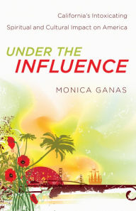 Title: Under the Influence: California's Intoxicating Spiritual and Cultural Impact on America, Author: Monica Ganas
