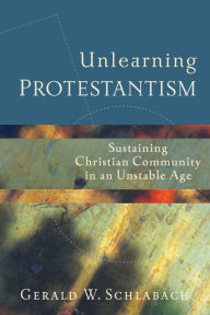 Title: Unlearning Protestantism: Sustaining Christian Community in an Unstable Age, Author: Gerald W. Schlabach