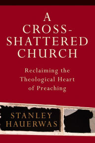 Title: A Cross-Shattered Church: Reclaiming the Theological Heart of Preaching, Author: Stanley Hauerwas