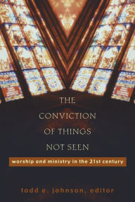 Title: The Conviction of Things Not Seen: Worship and Ministry in the 21st Century, Author: Todd E. Johnson