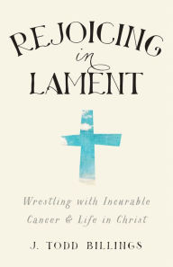 Title: Rejoicing in Lament: Wrestling with Incurable Cancer and Life in Christ, Author: J. Todd Billings