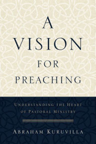 Title: A Vision for Preaching: Understanding the Heart of Pastoral Ministry, Author: Abraham Kuruvilla