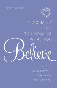 Title: A Woman's Guide to Knowing What You Believe: How to Love God With Your Heart and Your Mind, Author: Patty Houser