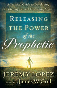 Title: Releasing the Power of the Prophetic: A Practical Guide to Developing a Listening Ear and Discerning Spirit, Author: Jeremy Lopez