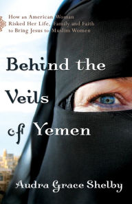 Title: Behind the Veils of Yemen: How an American Woman Risked Her Life, Family, and Faith to Bring Jesus to Muslim Women, Author: Audra Grace Shelby
