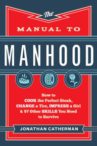 Title: The Manual to Manhood: How to Cook the Perfect Steak, Change a Tire, Impress a Girl & 97 Other Skills You Need to Survive, Author: Jonathan Catherman