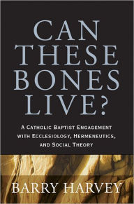 Title: Can These Bones Live?: A Catholic Baptist Engagement with Ecclesiology, Hermeneutics, and Social Theory, Author: Barry Harvey