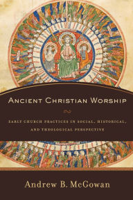 Title: Ancient Christian Worship: Early Church Practices in Social, Historical, and Theological Perspective, Author: Andrew B. McGowan
