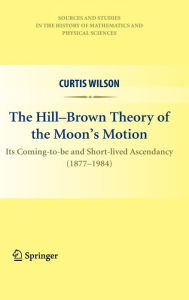 Title: The Hill-Brown Theory of the Moon's Motion: Its Coming-to-be and Short-lived Ascendancy (1877-1984) / Edition 1, Author: Curtis Wilson