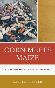 Title: Corn Meets Maize: Food Movements and Markets in Mexico, Author: Lauren E. Baker