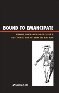 Title: Bound to Emancipate: Working Women and Urban Citizenship in Early Twentieth-Century China and Hong Kong, Author: Angelina Chin