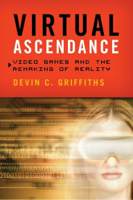 Title: Virtual Ascendance: Video Games and the Remaking of Reality, Author: Devin  C. Griffiths