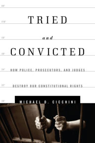 Title: Tried and Convicted: How Police, Prosecutors, and Judges Destroy Our Constitutional Rights, Author: Michael  D. Cicchini JD