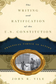 Title: The Writing and Ratification of the U.S. Constitution: Practical Virtue in Action, Author: John R. Vile Dean of University Honors