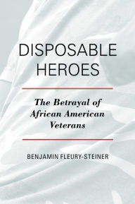 Title: Disposable Heroes: The Betrayal of African American Veterans, Author: Benjamin Fleury-Steiner University of Delaware