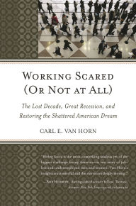 Title: Working Scared (Or Not at All): The Lost Decade, Great Recession, and Restoring the Shattered American Dream, Author: Carl  E.  Van Horn