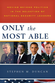 Title: Only the Most Able: Moving Beyond Politics in the Selection of National Security Leaders, Author: Stephen M. Duncan