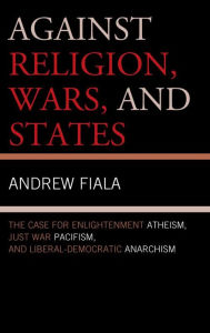 Title: Against Religion, Wars, and States: The Case for Enlightenment Atheism, Just War Pacifism, and Liberal-Democratic Anarchism, Author: Andrew Fiala