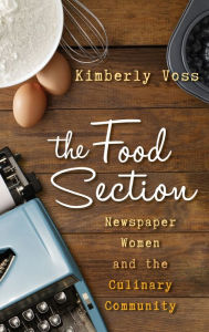 Title: The Food Section: Newspaper Women and the Culinary Community, Author: Kimberly Wilmot Voss
