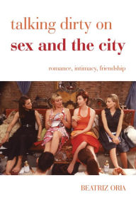 Title: Talking Dirty on Sex and the City: Romance, Intimacy, Friendship, Author: Beatriz Oria