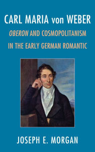 Title: Carl Maria von Weber: Oberon and Cosmopolitanism in the Early German Romantic, Author: Joseph E. Morgan