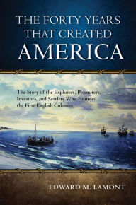 Title: The Forty Years that Created America: The Story of the Explorers, Promoters, Investors, and Settlers Who Founded the First English Colonies, Author: Edward M. Lamont