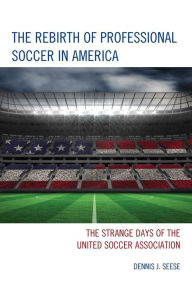 Title: The Rebirth of Professional Soccer in America: The Strange Days of the United Soccer Association, Author: Dennis J. Seese