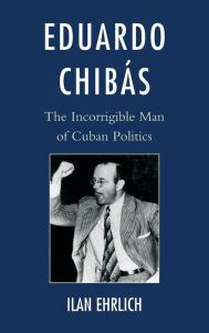 Title: Eduardo Chibás: The Incorrigible Man of Cuban Politics, Author: Ilan Ehrlich